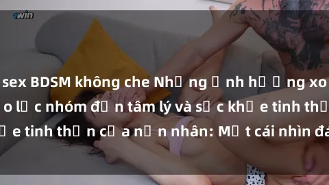 sex BDSM không che Những ảnh hưởng xoáy sâu của sex bạo lực nhóm đến tâm lý và sức khỏe tinh thần của nạn nhân: Một cái nhìn đáng lo ngại.