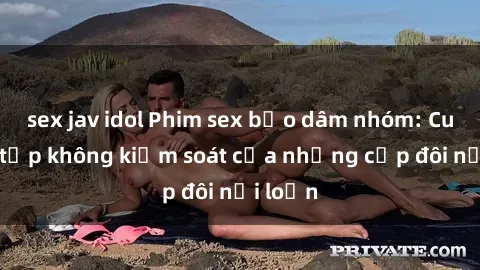 sex jav idol Phim sex bạo dâm nhóm: Cuộc tụ tập không kiểm soát của những cặp đôi nổi loạn