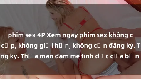phim sex 4P Xem ngay phim sex không che miễn phí đẳng cấp, không giới hạn, không cần đăng ký. Thỏa mãn đam mê tình dục của bạn ngay hôm nay!