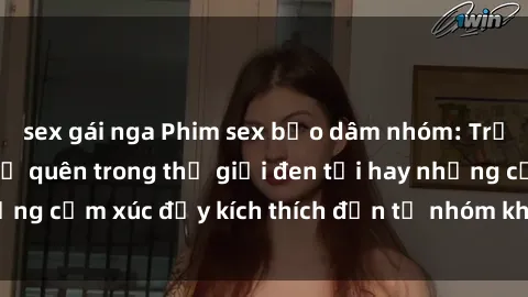 sex gái nga Phim sex bạo dâm nhóm: Trải nghiệm không thể quên trong thế giới đen tối hay những cảm xúc đầy kích thích đến từ nhóm không lẽ từ chối.