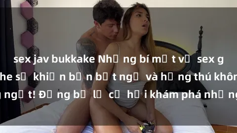 sex jav bukkake Những bí mật về sex gái trẻ đẹp không che sẽ khiến bạn bất ngờ và hứng thú không ngớt! Đừng bỏ lỡ cơ hội khám phá những điều mới lạ này ngay!
