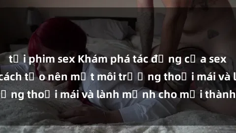 tải phim sex Khám phá tác động của sex trong gia đình và cách tạo nên một môi trường thoải mái và lành mạnh cho mọi thành viên