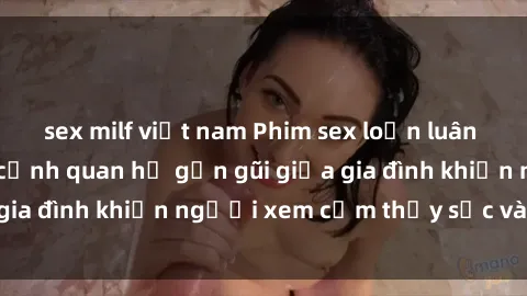 sex milf việt nam Phim sex loạn luân nhật bản: Những cảnh quan hệ gần gũi giữa gia đình khiến người xem cảm thấy sốc và tò mò