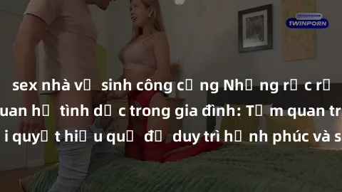 sex nhà vệ sinh công cộng Những rắc rối liên quan đến quan hệ tình dục trong gia đình: Tầm quan trọng và cách giải quyết hiệu quả để duy trì hạnh phúc và sự kết nối tốt trong mối quan hệ họ hàng.