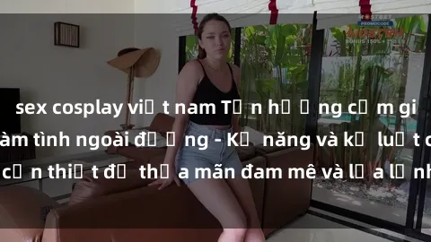 sex cosplay việt nam Tận hưởng cảm giác mạnh mẽ với làm tình ngoài đường - Kỹ năng và kỷ luật cần thiết để thỏa mãn đam mê và lửa lạnh hơn bất kỳ lúc nào.