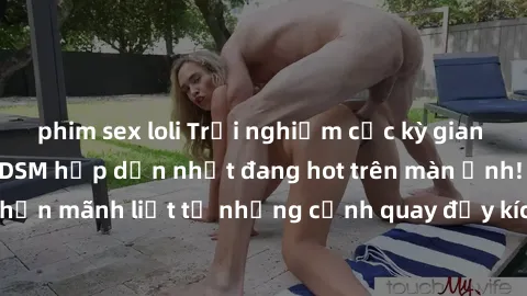 phim sex loli Trải nghiệm cực kỳ gian trần với phim sex BDSM hấp dẫn nhất đang hot trên màn ảnh! Cảm nhận mãnh liệt từ những cảnh quay đầy kích thích trong thế giới BDSM!