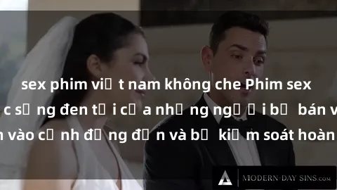 sex phim việt nam không che Phim sex nô lệ tình dục: Cuộc sống đen tối của những người bị bán vào cảnh đứng đắn và bị kiểm soát hoàn toàn bởi kẻ thống trị