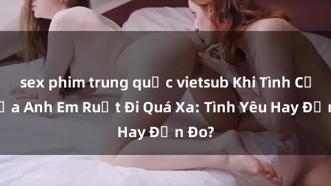sex phim trung quốc vietsub Khi Tình Cảm Giữa Anh Em Ruột Đi Quá Xa: Tình Yêu Hay Đắn Đo?