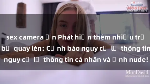 sex camera ẩn Phát hiện thêm nhiều trường hợp gái việt bị quay lén: Cảnh báo nguy cơ lộ thông tin cá nhân và ảnh nude!