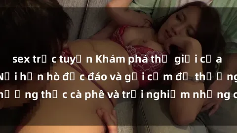 sex trực tuyến Khám phá thế giới của sex quán cà phê: Nơi hẹn hò độc đáo và gợi cảm để thưởng thức cà phê và trải nghiệm những cảm xúc mới lạ.
