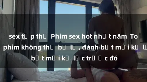 sex tập thể Phim sex hot nhất năm  Top những bộ phim không thể bỏ lỡ, đánh bật mọi kỷ lục trước đó