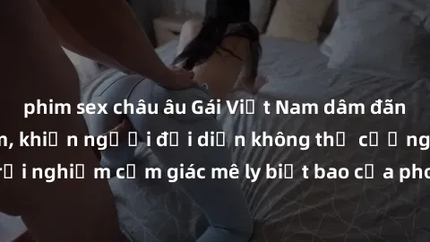 phim sex châu âu Gái Việt Nam dâm đãng làm tình say đắm, khiến người đối diện không thể cưỡng lại được. Hãy trải nghiệm cảm giác mê ly biết bao của phong cách yêu đương đậm chất dân tộc!