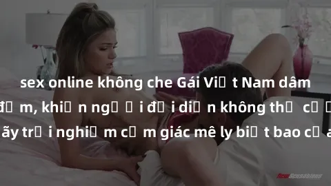 sex online không che Gái Việt Nam dâm đãng làm tình say đắm, khiến người đối diện không thể cưỡng lại được. Hãy trải nghiệm cảm giác mê ly biết bao của phong cách yêu đương đậm chất dân tộc!