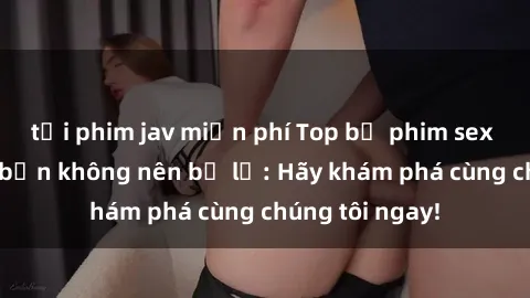 tải phim jav miễn phí Top bộ phim sex hay nhất mà bạn không nên bỏ lỡ: Hãy khám phá cùng chúng tôi ngay!