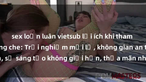 sex loạn luân vietsub lợi ích khi tham gia sex online không che: Trải nghiệm mới lạ, không gian an toàn, sự sáng tạo không giới hạn, thỏa mãn nhu cầu tình dục của bạn.