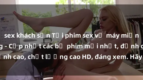 sex khách sạn Tải phim sex về máy miễn phí và nhanh chóng - Cập nhật các bộ phim mới nhất, đỉnh cao, chất lượng cao HD, đáng xem. Hãy trải nghiệm ngay!