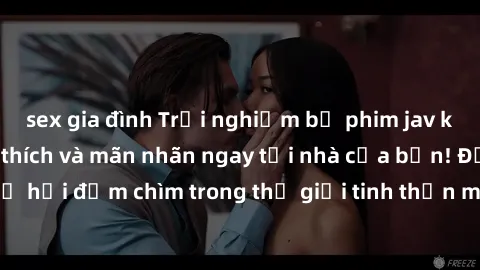 sex gia đình Trải nghiệm bộ phim jav không che đầy kích thích và mãn nhãn ngay tại nhà của bạn! Đừng bỏ lỡ cơ hội đắm chìm trong thế giới tinh thần mới mẻ mà bộ phim này mang đến!