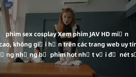 phim sex cosplay Xem phim JAV HD miễn phí chất lượng cao, không giới hạn trên các trang web uy tín. Yên tâm tận hưởng những bộ phim hot nhất với độ nét sắc sảo, đẹp mắt ngay tại nhà. Hãy trải nghiệm n