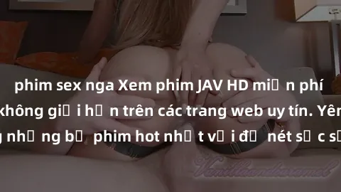 phim sex nga Xem phim JAV HD miễn phí chất lượng cao, không giới hạn trên các trang web uy tín. Yên tâm tận hưởng những bộ phim hot nhất với độ nét sắc sảo, đẹp mắt ngay tại nhà. Hãy trải nghiệm ngay!