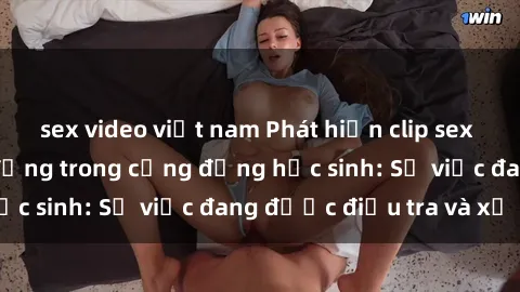 sex video việt nam Phát hiện clip sex nữ sinh gây chấn động trong cộng đồng học sinh: Sự việc đang được điều tra và xử lý