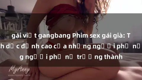 gái việt gangbang Phim sex gái già: Trải nghiệm tình dục đỉnh cao của những người phụ nữ trưởng thành