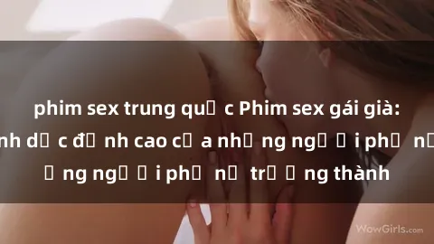 phim sex trung quốc Phim sex gái già: Trải nghiệm tình dục đỉnh cao của những người phụ nữ trưởng thành