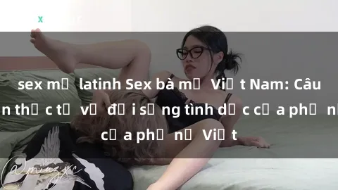 sex mỹ latinh Sex bà mẹ Việt Nam: Câu chuyện thực tế về đời sống tình dục của phụ nữ Việt