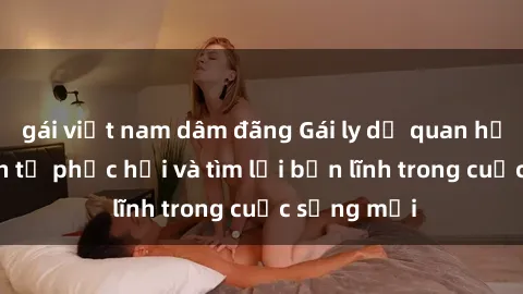 gái việt nam dâm đãng Gái ly dị quan hệ: Hành trình tự phục hồi và tìm lại bản lĩnh trong cuộc sống mới