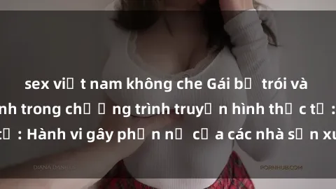 sex việt nam không che Gái bị trói và bị ép buộc làm tình trong chương trình truyền hình thực tế: Hành vi gây phẫn nộ của các nhà sản xuất và người xem.