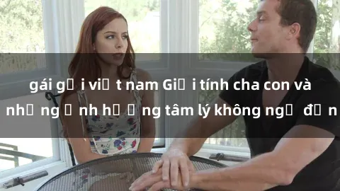 gái gọi việt nam Giới tính cha con và những ảnh hưởng tâm lý không ngờ đến