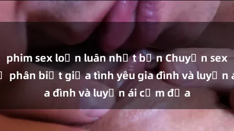 phim sex loạn luân nhật bản Chuyện sex mẹ con: Sự phân biệt giữa tình yêu gia đình và luyến ái cấm địa