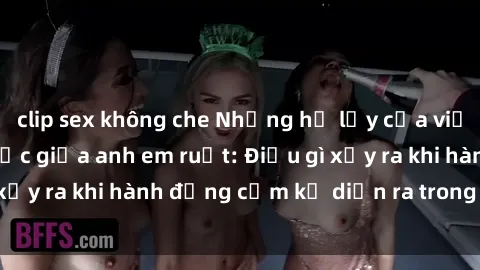 clip sex không che Những hệ lụy của việc có quan hệ tình dục giữa anh em ruột: Điều gì xảy ra khi hành động cấm kỵ diễn ra trong gia đình?