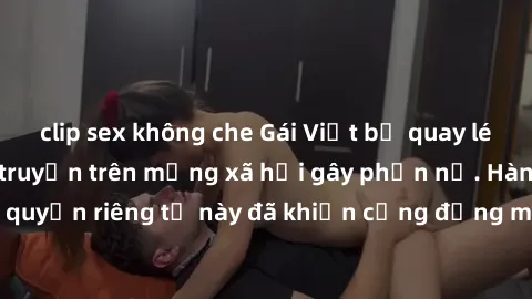 clip sex không che Gái Việt bị quay lén khi tắm, clip lan truyền trên mạng xã hội gây phẫn nộ. Hành động vi phạm quyền riêng tư này đã khiến cộng đồng mạng bức xúc và đòi trừng phạt thật nghiêm khắc.