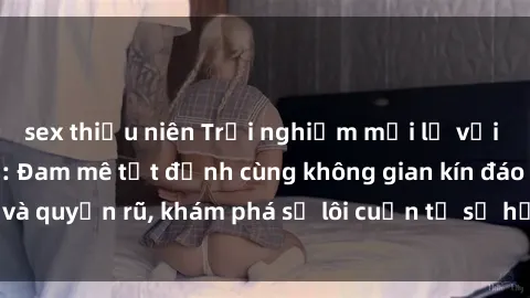 sex thiếu niên Trải nghiệm mới lạ với sex phòng thay đồ: Đam mê tột đỉnh cùng không gian kín đáo và quyến rũ, khám phá sự lôi cuốn từ sự hấp dẫn của nơi này.