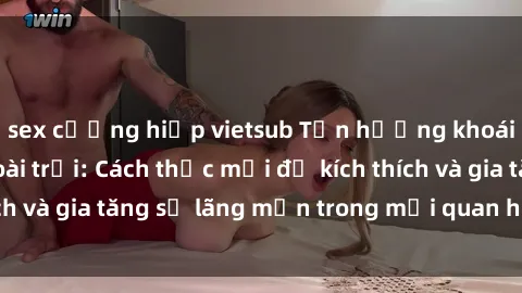 sex cưỡng hiếp vietsub Tận hưởng khoái cảm với sex ngoài trời: Cách thức mới để kích thích và gia tăng sự lãng mạn trong mối quan hệ của bạn!