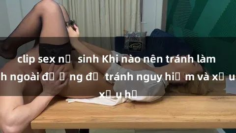 clip sex nữ sinh Khi nào nên tránh làm tình ngoài đường để tránh nguy hiểm và xấu hổ