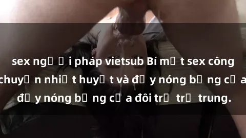 sex người pháp vietsub Bí mật sex công viên: Những câu chuyện nhiệt huyết và đầy nóng bỏng của đôi trẻ trẻ trung.