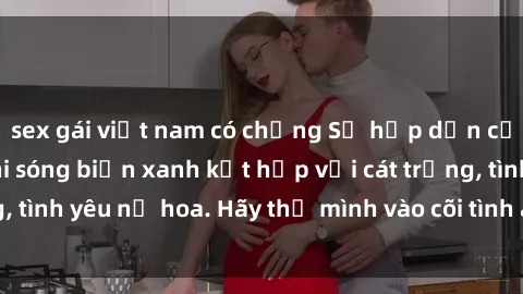 sex gái việt nam có chồng Sự hấp dẫn của sex bãi biển: Khi sóng biển xanh kết hợp với cát trắng, tình yêu nở hoa. Hãy thả mình vào cõi tình ái giữa sóng biển!