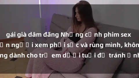 gái già dâm đãng Những cảnh phim sex bạo dâm nhóm khiến người xem phải sốc và rùng mình, không dành cho trẻ em dưới tuổi để tránh ảnh hưởng tiêu cực.