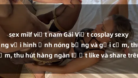 sex milf việt nam Gái Việt cosplay sexy khiến fan phát cuồng với hình ảnh nóng bỏng và gợi cảm, thu hút hàng ngàn lượt like và share trên mạng xã hội.