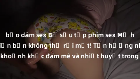 bạo dâm sex Bộ sưu tập phim sex Mỹ hot nhất năm nay khiến bạn không thể rời mắt! Tận hưởng những khoảnh khắc đam mê và nhiệt huyết trong các tác phẩm nóng bỏng này!