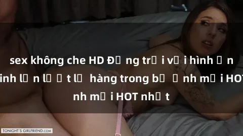 sex không che HD Động trời với hình ảnh gái xinh lần lượt lộ hàng trong bộ ảnh mới HOT nhất