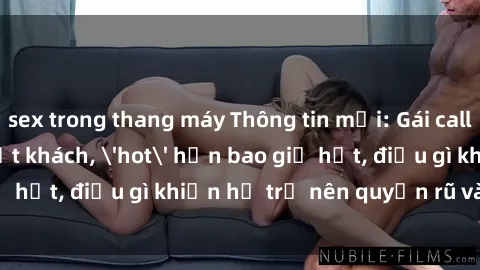 sex trong thang máy Thông tin mới: Gái call girl Việt Nam đắt khách, 'hot' hơn bao giờ hết, điều gì khiến họ trở nên quyến rũ và đáng chú ý?