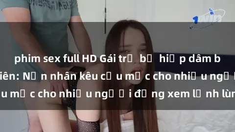 phim sex full HD Gái trẻ bị hiếp dâm bạo lực trong công viên: Nạn nhân kêu cứu mặc cho nhiều người đứng xem lạnh lùng