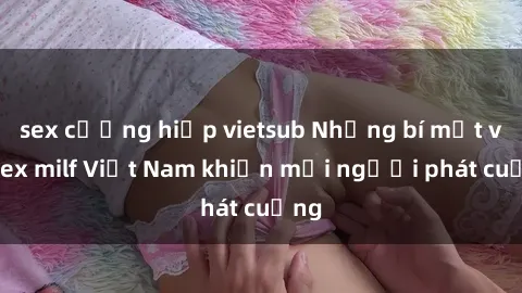 sex cưỡng hiếp vietsub Những bí mật về sex milf Việt Nam khiến mọi người phát cuồng