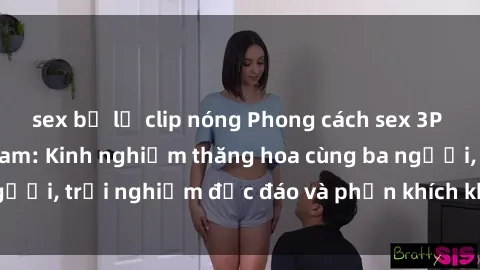 sex bị lộ clip nóng Phong cách sex 3P độc đáo tại Việt Nam: Kinh nghiệm thăng hoa cùng ba người, trải nghiệm độc đáo và phấn khích không thể bỏ lỡ!