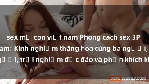 sex mẹ con việt nam Phong cách sex 3P độc đáo tại Việt Nam: Kinh nghiệm thăng hoa cùng ba người, trải nghiệm độc đáo và phấn khích không thể bỏ lỡ!