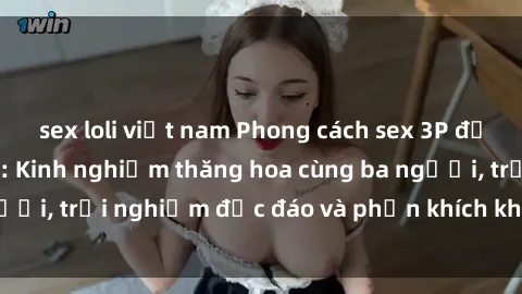 sex loli việt nam Phong cách sex 3P độc đáo tại Việt Nam: Kinh nghiệm thăng hoa cùng ba người, trải nghiệm độc đáo và phấn khích không thể bỏ lỡ!