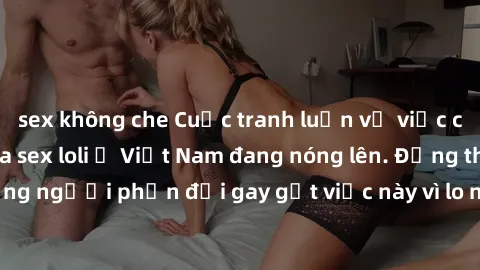 sex không che Cuộc tranh luận về việc có nên hợp pháp hóa sex loli ở Việt Nam đang nóng lên. Đồng thời, cũng có những người phản đối gay gắt việc này vì lo ngại về tác động tiêu cực lên trẻ em và xã h