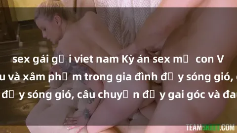 sex gái gọi viet nam Kỳ án sex mẹ con Việt Nam: Sự sở hữu và xâm phạm trong gia đình đầy sóng gió, câu chuyện đầy gai góc và đau lòng.